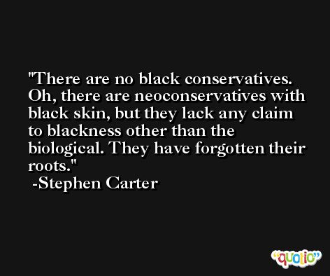 There are no black conservatives. Oh, there are neoconservatives with black skin, but they lack any claim to blackness other than the biological. They have forgotten their roots. -Stephen Carter