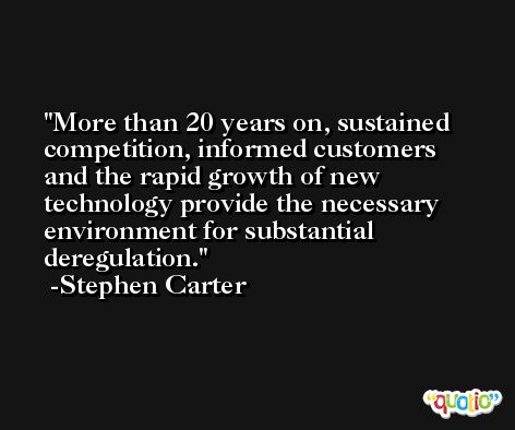 More than 20 years on, sustained competition, informed customers and the rapid growth of new technology provide the necessary environment for substantial deregulation. -Stephen Carter
