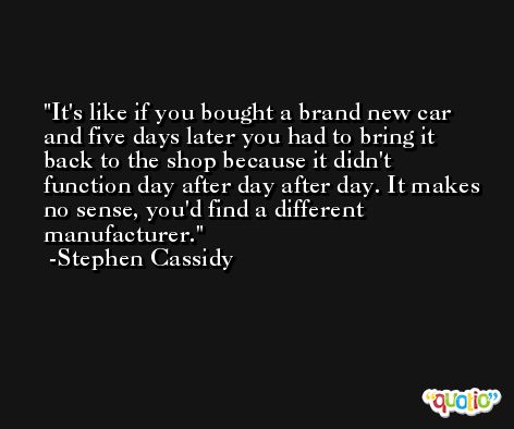 It's like if you bought a brand new car and five days later you had to bring it back to the shop because it didn't function day after day after day. It makes no sense, you'd find a different manufacturer. -Stephen Cassidy