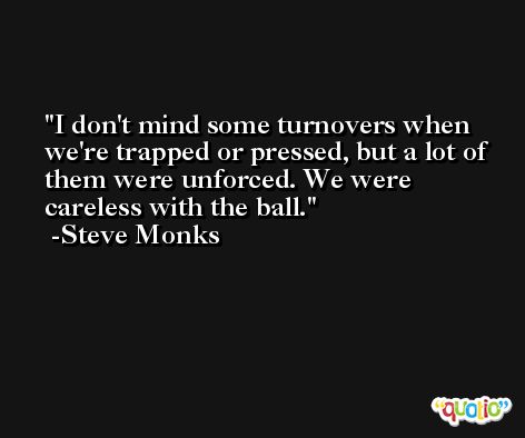I don't mind some turnovers when we're trapped or pressed, but a lot of them were unforced. We were careless with the ball. -Steve Monks