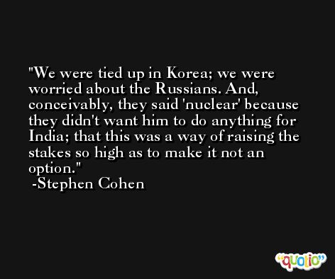 We were tied up in Korea; we were worried about the Russians. And, conceivably, they said 'nuclear' because they didn't want him to do anything for India; that this was a way of raising the stakes so high as to make it not an option. -Stephen Cohen