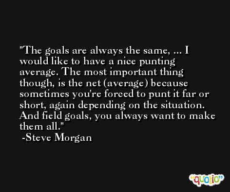 The goals are always the same, ... I would like to have a nice punting average. The most important thing though, is the net (average) because sometimes you're forced to punt it far or short, again depending on the situation. And field goals, you always want to make them all. -Steve Morgan