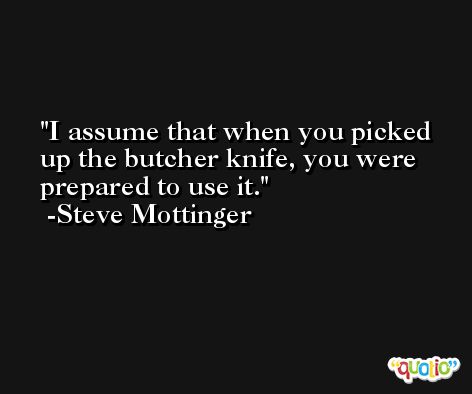 I assume that when you picked up the butcher knife, you were prepared to use it. -Steve Mottinger