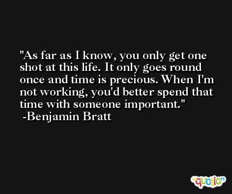 As far as I know, you only get one shot at this life. It only goes round once and time is precious. When I'm not working, you'd better spend that time with someone important. -Benjamin Bratt