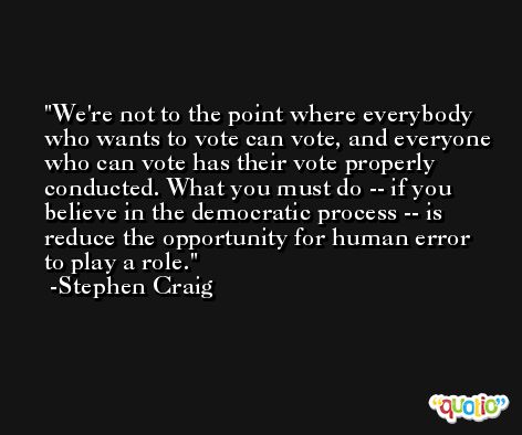 We're not to the point where everybody who wants to vote can vote, and everyone who can vote has their vote properly conducted. What you must do -- if you believe in the democratic process -- is reduce the opportunity for human error to play a role. -Stephen Craig