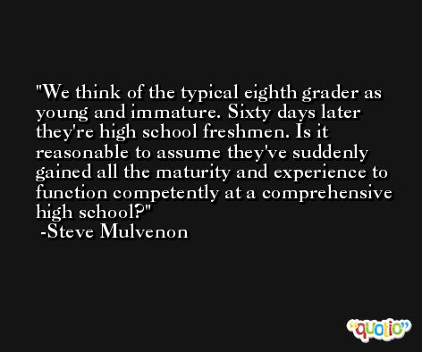We think of the typical eighth grader as young and immature. Sixty days later they're high school freshmen. Is it reasonable to assume they've suddenly gained all the maturity and experience to function competently at a comprehensive high school? -Steve Mulvenon