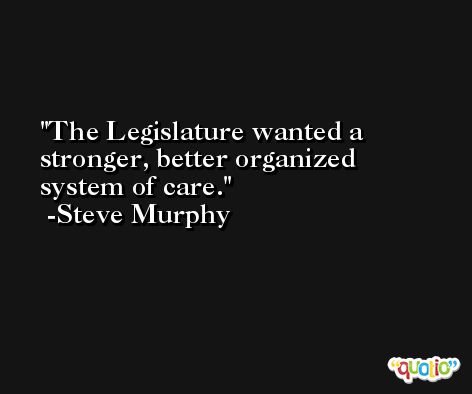 The Legislature wanted a stronger, better organized system of care. -Steve Murphy
