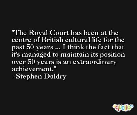 The Royal Court has been at the centre of British cultural life for the past 50 years ... I think the fact that it's managed to maintain its position over 50 years is an extraordinary achievement. -Stephen Daldry