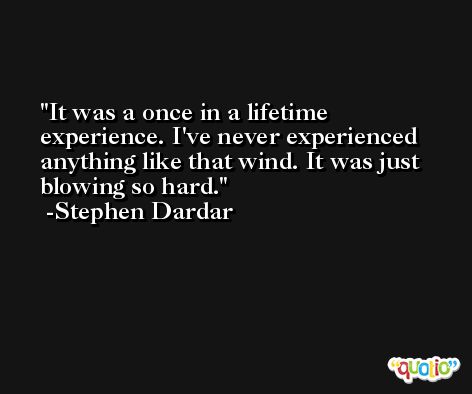 It was a once in a lifetime experience. I've never experienced anything like that wind. It was just blowing so hard. -Stephen Dardar