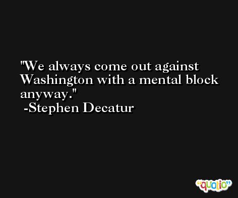 We always come out against Washington with a mental block anyway. -Stephen Decatur