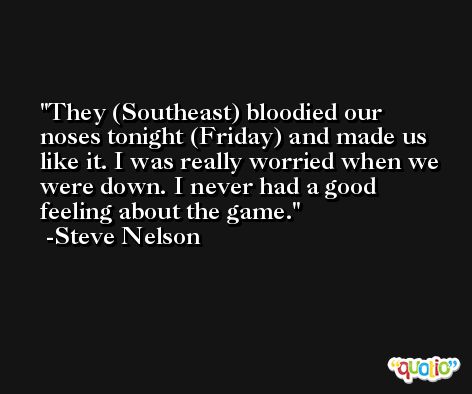 They (Southeast) bloodied our noses tonight (Friday) and made us like it. I was really worried when we were down. I never had a good feeling about the game. -Steve Nelson