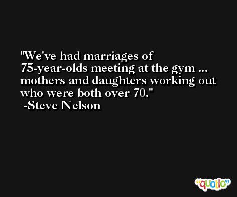 We've had marriages of 75-year-olds meeting at the gym ... mothers and daughters working out who were both over 70. -Steve Nelson