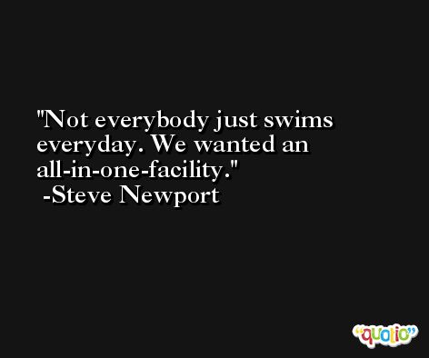 Not everybody just swims everyday. We wanted an all-in-one-facility. -Steve Newport