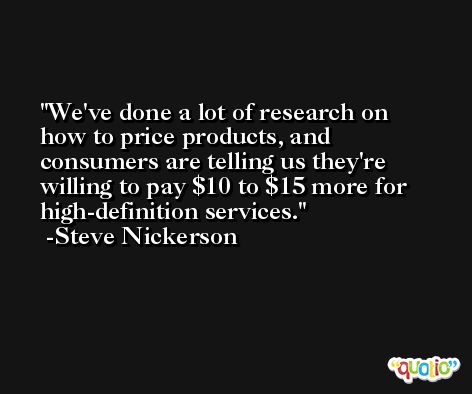 We've done a lot of research on how to price products, and consumers are telling us they're willing to pay $10 to $15 more for high-definition services. -Steve Nickerson