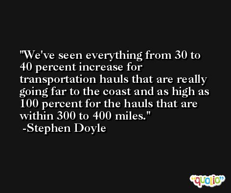 We've seen everything from 30 to 40 percent increase for transportation hauls that are really going far to the coast and as high as 100 percent for the hauls that are within 300 to 400 miles. -Stephen Doyle