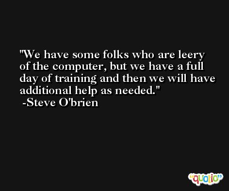 We have some folks who are leery of the computer, but we have a full day of training and then we will have additional help as needed. -Steve O'brien
