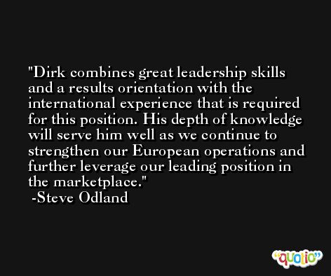 Dirk combines great leadership skills and a results orientation with the international experience that is required for this position. His depth of knowledge will serve him well as we continue to strengthen our European operations and further leverage our leading position in the marketplace. -Steve Odland