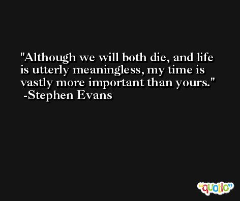 Although we will both die, and life is utterly meaningless, my time is vastly more important than yours. -Stephen Evans