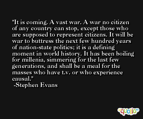 It is coming. A vast war. A war no citizen of any country can stop, except those who are supposed to represent citizens. It will be war to buttress the next few hundred years of nation-state politics; it is a defining moment in world history. It has been boiling for millenia, simmering for the last few generations, and shall be a meal for the masses who have t.v. or who experience causal. -Stephen Evans