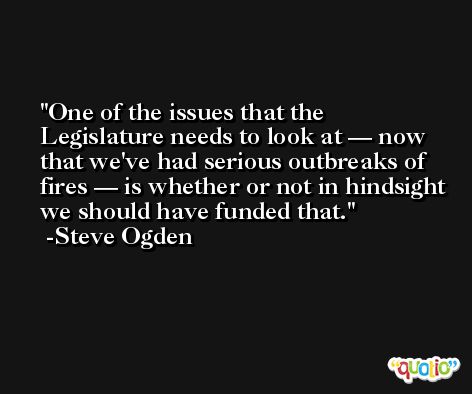 One of the issues that the Legislature needs to look at — now that we've had serious outbreaks of fires — is whether or not in hindsight we should have funded that. -Steve Ogden