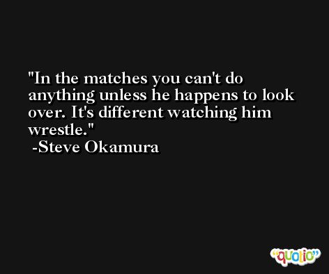 In the matches you can't do anything unless he happens to look over. It's different watching him wrestle. -Steve Okamura