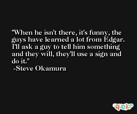 When he isn't there, it's funny, the guys have learned a lot from Edgar. I'll ask a guy to tell him something and they will, they'll use a sign and do it. -Steve Okamura