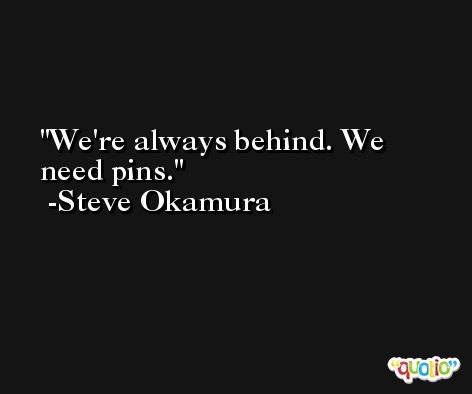 We're always behind. We need pins. -Steve Okamura