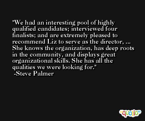 We had an interesting pool of highly qualified candidates; interviewed four finalists; and are extremely pleased to recommend Liz to serve as the director, ... She knows the organization, has deep roots in the community, and displays great organizational skills. She has all the qualities we were looking for. -Steve Palmer