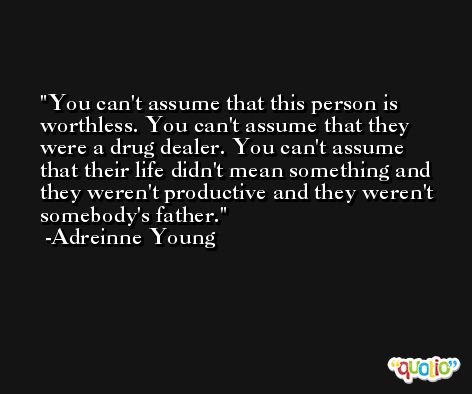 You can't assume that this person is worthless. You can't assume that they were a drug dealer. You can't assume that their life didn't mean something and they weren't productive and they weren't somebody's father. -Adreinne Young