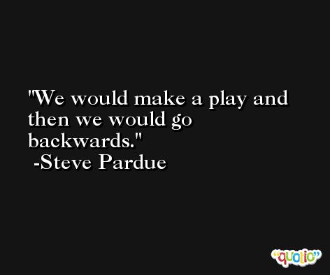We would make a play and then we would go backwards. -Steve Pardue