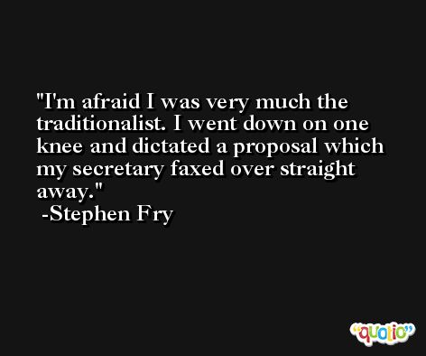 I'm afraid I was very much the traditionalist. I went down on one knee and dictated a proposal which my secretary faxed over straight away. -Stephen Fry