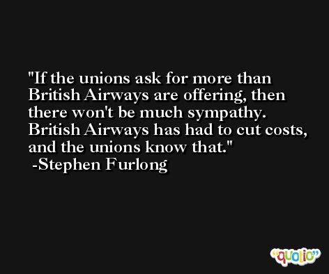 If the unions ask for more than British Airways are offering, then there won't be much sympathy. British Airways has had to cut costs, and the unions know that. -Stephen Furlong