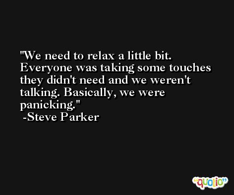 We need to relax a little bit. Everyone was taking some touches they didn't need and we weren't talking. Basically, we were panicking. -Steve Parker