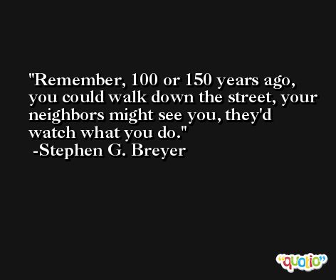 Remember, 100 or 150 years ago, you could walk down the street, your neighbors might see you, they'd watch what you do. -Stephen G. Breyer