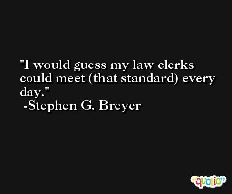 I would guess my law clerks could meet (that standard) every day. -Stephen G. Breyer
