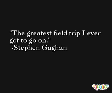 The greatest field trip I ever got to go on. -Stephen Gaghan