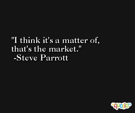 I think it's a matter of, that's the market. -Steve Parrott