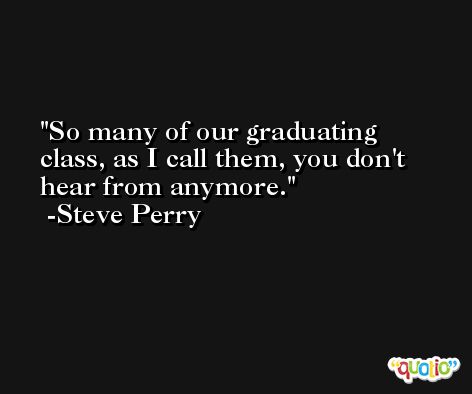 So many of our graduating class, as I call them, you don't hear from anymore. -Steve Perry
