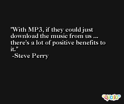 With MP3, if they could just download the music from us ... there's a lot of positive benefits to it. -Steve Perry
