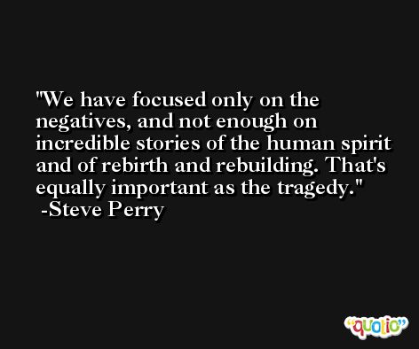 We have focused only on the negatives, and not enough on incredible stories of the human spirit and of rebirth and rebuilding. That's equally important as the tragedy. -Steve Perry