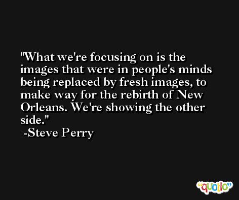 What we're focusing on is the images that were in people's minds being replaced by fresh images, to make way for the rebirth of New Orleans. We're showing the other side. -Steve Perry