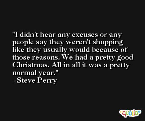 I didn't hear any excuses or any people say they weren't shopping like they usually would because of those reasons. We had a pretty good Christmas. All in all it was a pretty normal year. -Steve Perry