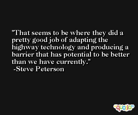 That seems to be where they did a pretty good job of adapting the highway technology and producing a barrier that has potential to be better than we have currently. -Steve Peterson