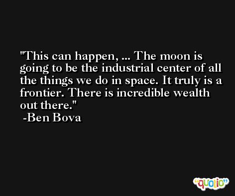 This can happen, ... The moon is going to be the industrial center of all the things we do in space. It truly is a frontier. There is incredible wealth out there. -Ben Bova