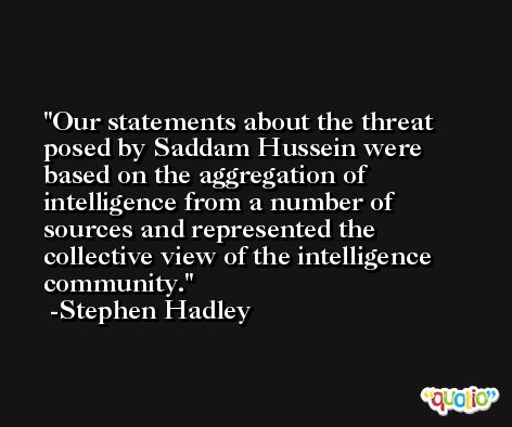 Our statements about the threat posed by Saddam Hussein were based on the aggregation of intelligence from a number of sources and represented the collective view of the intelligence community. -Stephen Hadley