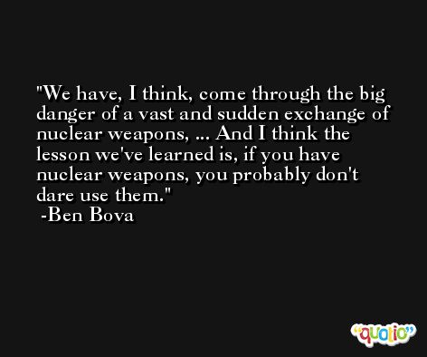 We have, I think, come through the big danger of a vast and sudden exchange of nuclear weapons, ... And I think the lesson we've learned is, if you have nuclear weapons, you probably don't dare use them. -Ben Bova