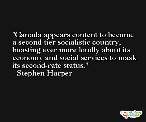 Canada appears content to become a second-tier socialistic country, boasting ever more loudly about its economy and social services to mask its second-rate status. -Stephen Harper