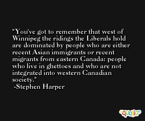 You've got to remember that west of Winnipeg the ridings the Liberals hold are dominated by people who are either recent Asian immigrants or recent migrants from eastern Canada: people who live in ghettoes and who are not integrated into western Canadian society. -Stephen Harper