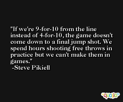 If we're 9-for-10 from the line instead of 4-for-10, the game doesn't come down to a final jump shot. We spend hours shooting free throws in practice but we can't make them in games. -Steve Pikiell