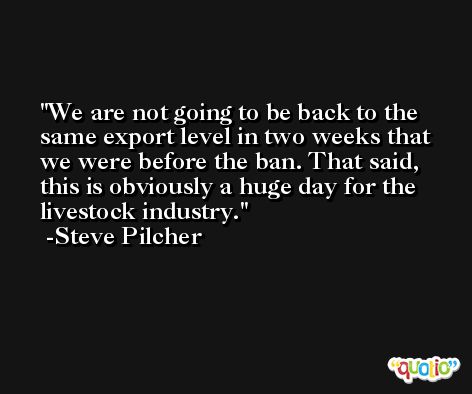We are not going to be back to the same export level in two weeks that we were before the ban. That said, this is obviously a huge day for the livestock industry. -Steve Pilcher